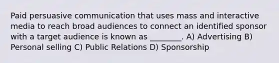 Paid persuasive communication that uses mass and interactive media to reach broad audiences to connect an identified sponsor with a target audience is known as ________. A) Advertising B) Personal selling C) Public Relations D) Sponsorship