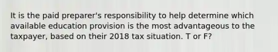 It is the paid preparer's responsibility to help determine which available education provision is the most advantageous to the taxpayer, based on their 2018 tax situation. T or F?