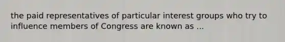 the paid representatives of particular interest groups who try to influence members of Congress are known as ...