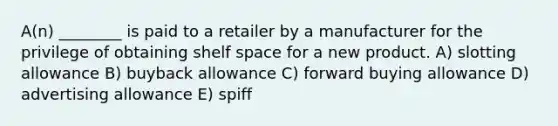 A(n) ________ is paid to a retailer by a manufacturer for the privilege of obtaining shelf space for a new product. A) slotting allowance B) buyback allowance C) forward buying allowance D) advertising allowance E) spiff