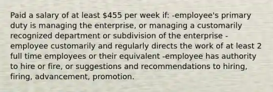 Paid a salary of at least 455 per week if: -employee's primary duty is managing the enterprise, or managing a customarily recognized department or subdivision of the enterprise -employee customarily and regularly directs the work of at least 2 full time employees or their equivalent -employee has authority to hire or fire, or suggestions and recommendations to hiring, firing, advancement, promotion.