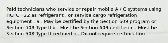 Paid technicians who service or repair mobile A / C systems using HCFC - 22 as refrigerant , or service cargo refrigeration equipment : a . May be certified by the Section 609 program or Section 608 Type II b . Must be Section 609 certified c . Must be Section 608 Type II certified d . Do not require certification