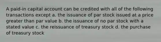 A paid-in capital account can be credited with all of the following transactions except a. the issuance of par stock issued at a price greater than par value b. the issuance of no par stock with a stated value c. the reissuance of treasury stock d. the purchase of treasury stock