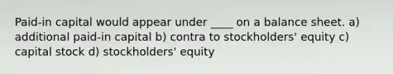 Paid-in capital would appear under ____ on a balance sheet. a) additional paid-in capital b) contra to stockholders' equity c) capital stock d) stockholders' equity