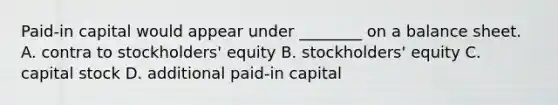 Paid-in capital would appear under ________ on a balance sheet. A. contra to stockholders' equity B. stockholders' equity C. capital stock D. additional paid-in capital