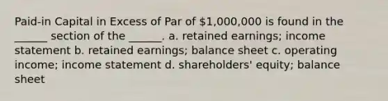 Paid-in Capital in Excess of Par of 1,000,000 is found in the ______ section of the ______. a. retained earnings; income statement b. retained earnings; balance sheet c. operating income; income statement d. shareholders' equity; balance sheet