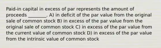 Paid-in capital in excess of par represents the amount of proceeds ________. A) in deficit of the par value from the original sale of common stock B) in excess of the par value from the original sale of common stock C) in excess of the par value from the current value of common stock D) in excess of the par value from the intrinsic value of common stock