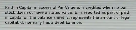 Paid-in Capital in Excess of Par Value a. is credited when no-par stock does not have a stated value. b. is reported as part of paid-in capital on the balance sheet. c. represents the amount of legal capital. d. normally has a debit balance.