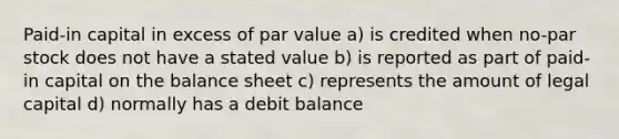 Paid-in capital in excess of par value a) is credited when no-par stock does not have a stated value b) is reported as part of paid-in capital on the balance sheet c) represents the amount of legal capital d) normally has a debit balance