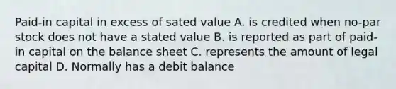 Paid-in capital in excess of sated value A. is credited when no-par stock does not have a stated value B. is reported as part of paid-in capital on the balance sheet C. represents the amount of legal capital D. Normally has a debit balance