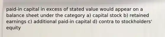 paid-in capital in excess of stated value would appear on a <a href='https://www.questionai.com/knowledge/k1u07UMB1r-balance-sheet' class='anchor-knowledge'>balance sheet</a> under the category a) capital stock b) retained earnings c) additional paid-in capital d) contra to stockholders' equity