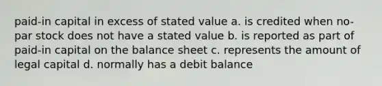 paid-in capital in excess of stated value a. is credited when no-par stock does not have a stated value b. is reported as part of paid-in capital on the balance sheet c. represents the amount of legal capital d. normally has a debit balance