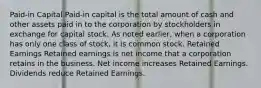 Paid-in Capital Paid-in capital is the total amount of cash and other assets paid in to the corporation by stockholders in exchange for capital stock. As noted earlier, when a corporation has only one class of stock, it is common stock. Retained Earnings Retained earnings is net income that a corporation retains in the business. Net income increases Retained Earnings. Dividends reduce Retained Earnings.