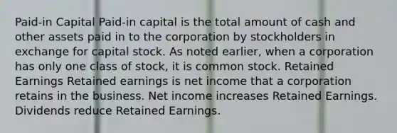 Paid-in Capital Paid-in capital is the total amount of cash and other assets paid in to the corporation by stockholders in exchange for capital stock. As noted earlier, when a corporation has only one class of stock, it is common stock. Retained Earnings Retained earnings is net income that a corporation retains in the business. Net income increases Retained Earnings. Dividends reduce Retained Earnings.