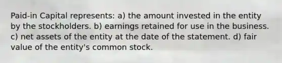 Paid-in Capital represents: a) the amount invested in the entity by the stockholders. b) earnings retained for use in the business. c) net assets of the entity at the date of the statement. d) fair value of the entity's common stock.