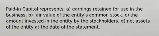 Paid-in Capital represents: a) earnings retained for use in the business. b) fair value of the entity's common stock. c) the amount invested in the entity by the stockholders. d) net assets of the entity at the date of the statement.