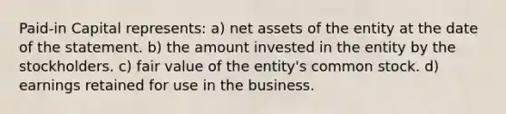 Paid-in Capital represents: a) net assets of the entity at the date of the statement. b) the amount invested in the entity by the stockholders. c) fair value of the entity's common stock. d) earnings retained for use in the business.