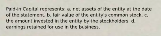 Paid-in Capital represents: a. net assets of the entity at the date of the statement. b. fair value of the entity's common stock. c. the amount invested in the entity by the stockholders. d. earnings retained for use in the business.