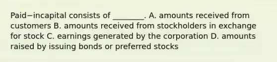 Paid−incapital consists of​ ________. A. amounts received from customers B. amounts received from stockholders in exchange for stock C. earnings generated by the corporation D. amounts raised by issuing bonds or preferred stocks