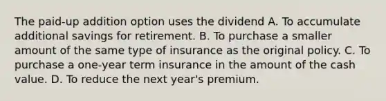 The paid-up addition option uses the dividend A. To accumulate additional savings for retirement. B. To purchase a smaller amount of the same type of insurance as the original policy. C. To purchase a one-year term insurance in the amount of the cash value. D. To reduce the next year's premium.