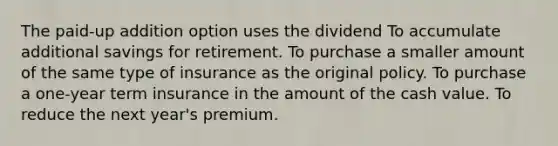 The paid-up addition option uses the dividend To accumulate additional savings for retirement. To purchase a smaller amount of the same type of insurance as the original policy. To purchase a one-year term insurance in the amount of the cash value. To reduce the next year's premium.