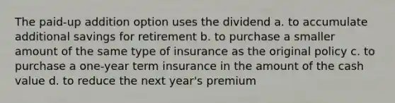 The paid-up addition option uses the dividend a. to accumulate additional savings for retirement b. to purchase a smaller amount of the same type of insurance as the original policy c. to purchase a one-year term insurance in the amount of the cash value d. to reduce the next year's premium