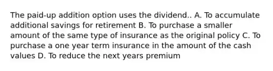 The paid-up addition option uses the dividend.. A. To accumulate additional savings for retirement B. To purchase a smaller amount of the same type of insurance as the original policy C. To purchase a one year term insurance in the amount of the cash values D. To reduce the next years premium