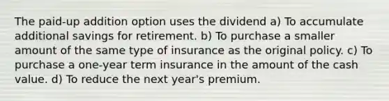 The paid-up addition option uses the dividend a) To accumulate additional savings for retirement. b) To purchase a smaller amount of the same type of insurance as the original policy. c) To purchase a one-year term insurance in the amount of the cash value. d) To reduce the next year's premium.