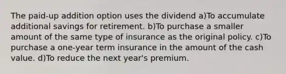 The paid-up addition option uses the dividend a)To accumulate additional savings for retirement. b)To purchase a smaller amount of the same type of insurance as the original policy. c)To purchase a one-year term insurance in the amount of the cash value. d)To reduce the next year's premium.