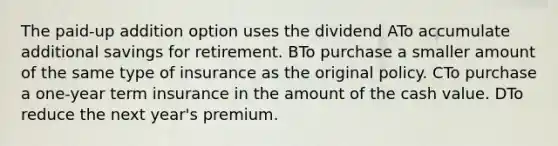 The paid-up addition option uses the dividend ATo accumulate additional savings for retirement. BTo purchase a smaller amount of the same type of insurance as the original policy. CTo purchase a one-year term insurance in the amount of the cash value. DTo reduce the next year's premium.