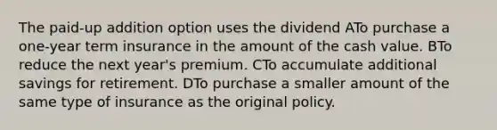 The paid-up addition option uses the dividend ATo purchase a one-year term insurance in the amount of the cash value. BTo reduce the next year's premium. CTo accumulate additional savings for retirement. DTo purchase a smaller amount of the same type of insurance as the original policy.