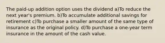 The paid-up addition option uses the dividend a)To reduce the next year's premium. b)To accumulate additional savings for retirement c)To purchase a smaller amount of the same type of insurance as the original policy. d)To purchase a one-year term insurance in the amount of the cash value.