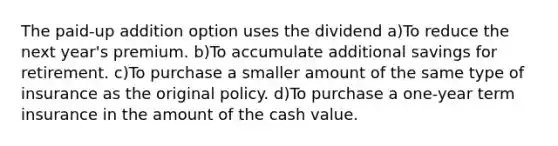 The paid-up addition option uses the dividend a)To reduce the next year's premium. b)To accumulate additional savings for retirement. c)To purchase a smaller amount of the same type of insurance as the original policy. d)To purchase a one-year term insurance in the amount of the cash value.