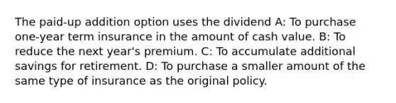 The paid-up addition option uses the dividend A: To purchase one-year term insurance in the amount of cash value. B: To reduce the next year's premium. C: To accumulate additional savings for retirement. D: To purchase a smaller amount of the same type of insurance as the original policy.