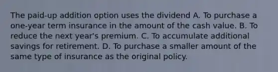 The paid-up addition option uses the dividend A. To purchase a one-year term insurance in the amount of the cash value. B. To reduce the next year's premium. C. To accumulate additional savings for retirement. D. To purchase a smaller amount of the same type of insurance as the original policy.