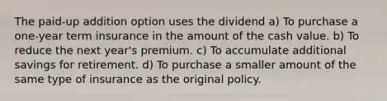 The paid-up addition option uses the dividend a) To purchase a one-year term insurance in the amount of the cash value. b) To reduce the next year's premium. c) To accumulate additional savings for retirement. d) To purchase a smaller amount of the same type of insurance as the original policy.