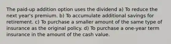 The paid-up addition option uses the dividend a) To reduce the next year's premium. b) To accumulate additional savings for retirement. c) To purchase a smaller amount of the same type of insurance as the original policy. d) To purchase a one-year term insurance in the amount of the cash value.