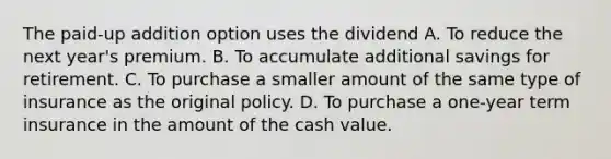 The paid-up addition option uses the dividend A. To reduce the next year's premium. B. To accumulate additional savings for retirement. C. To purchase a smaller amount of the same type of insurance as the original policy. D. To purchase a one-year term insurance in the amount of the cash value.