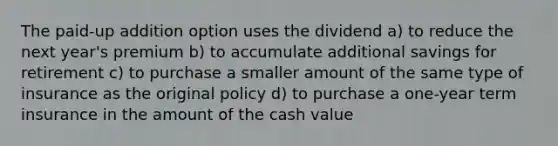 The paid-up addition option uses the dividend a) to reduce the next year's premium b) to accumulate additional savings for retirement c) to purchase a smaller amount of the same type of insurance as the original policy d) to purchase a one-year term insurance in the amount of the cash value