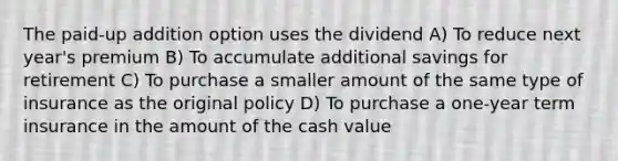 The paid-up addition option uses the dividend A) To reduce next year's premium B) To accumulate additional savings for retirement C) To purchase a smaller amount of the same type of insurance as the original policy D) To purchase a one-year term insurance in the amount of the cash value