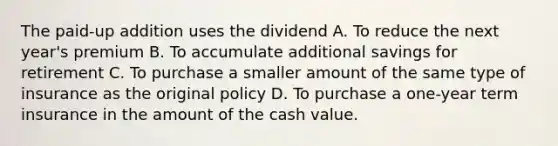 The paid-up addition uses the dividend A. To reduce the next year's premium B. To accumulate additional savings for retirement C. To purchase a smaller amount of the same type of insurance as the original policy D. To purchase a one-year term insurance in the amount of the cash value.