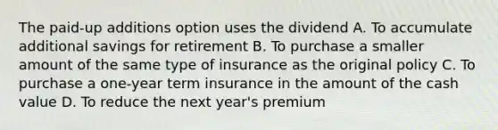 The paid-up additions option uses the dividend A. To accumulate additional savings for retirement B. To purchase a smaller amount of the same type of insurance as the original policy C. To purchase a one-year term insurance in the amount of the cash value D. To reduce the next year's premium