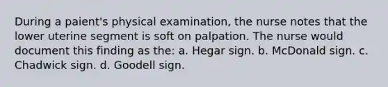 During a paient's physical examination, the nurse notes that the lower uterine segment is soft on palpation. The nurse would document this finding as the: a. Hegar sign. b. McDonald sign. c. Chadwick sign. d. Goodell sign.