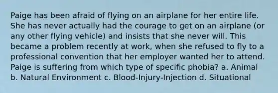 Paige has been afraid of flying on an airplane for her entire life. She has never actually had the courage to get on an airplane (or any other flying vehicle) and insists that she never will. This became a problem recently at work, when she refused to fly to a professional convention that her employer wanted her to attend. Paige is suffering from which type of specific phobia? a. Animal b. Natural Environment c. Blood-Injury-Injection d. Situational