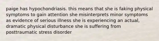 paige has hypochondriasis. this means that she is faking physical symptoms to gain attention she misinterprets minor symptoms as evidence of serious illness she is experiencing an actual, dramatic physical disturbance she is suffering from posttraumatic stress disorder