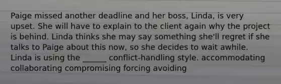 Paige missed another deadline and her boss, Linda, is very upset. She will have to explain to the client again why the project is behind. Linda thinks she may say something she'll regret if she talks to Paige about this now, so she decides to wait awhile. Linda is using the ______ conflict-handling style. accommodating collaborating compromising forcing avoiding