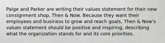 Paige and Parker are writing their values statement for their new consignment shop, Then & Now. Because they want their employees and business to grow and reach goals, Then & Now's values statement should be positive and inspiring, describing what the organization stands for and its core priorities.