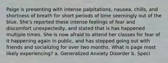 Paige is presenting with intense palpitations, nausea, chills, and shortness of breath for short periods of time seemingly out of the blue. She's reported these intense feelings of fear and discomfort unexpectedly, and stated that is has happened multiple times. She is now afraid to attend her classes for fear of it happening again in public, and has stopped going out with friends and socializing for over two months. What is page most likely experiencing? a. Generalized Anxiety Disorder b. Speci