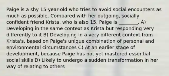 Paige is a shy 15-year-old who tries to avoid social encounters as much as possible. Compared with her outgoing, socially confident friend Krista, who is also 15, Paige is ________. A) Developing in the same context as Krista but responding very differently to it B) Developing in a very different context from Krista's, based on Paige's unique combination of personal and environmental circumstances C) At an earlier stage of development, because Paige has not yet mastered essential social skills D) Likely to undergo a sudden transformation in her way of relating to others