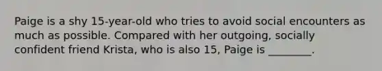 Paige is a shy 15-year-old who tries to avoid social encounters as much as possible. Compared with her outgoing, socially confident friend Krista, who is also 15, Paige is ________.